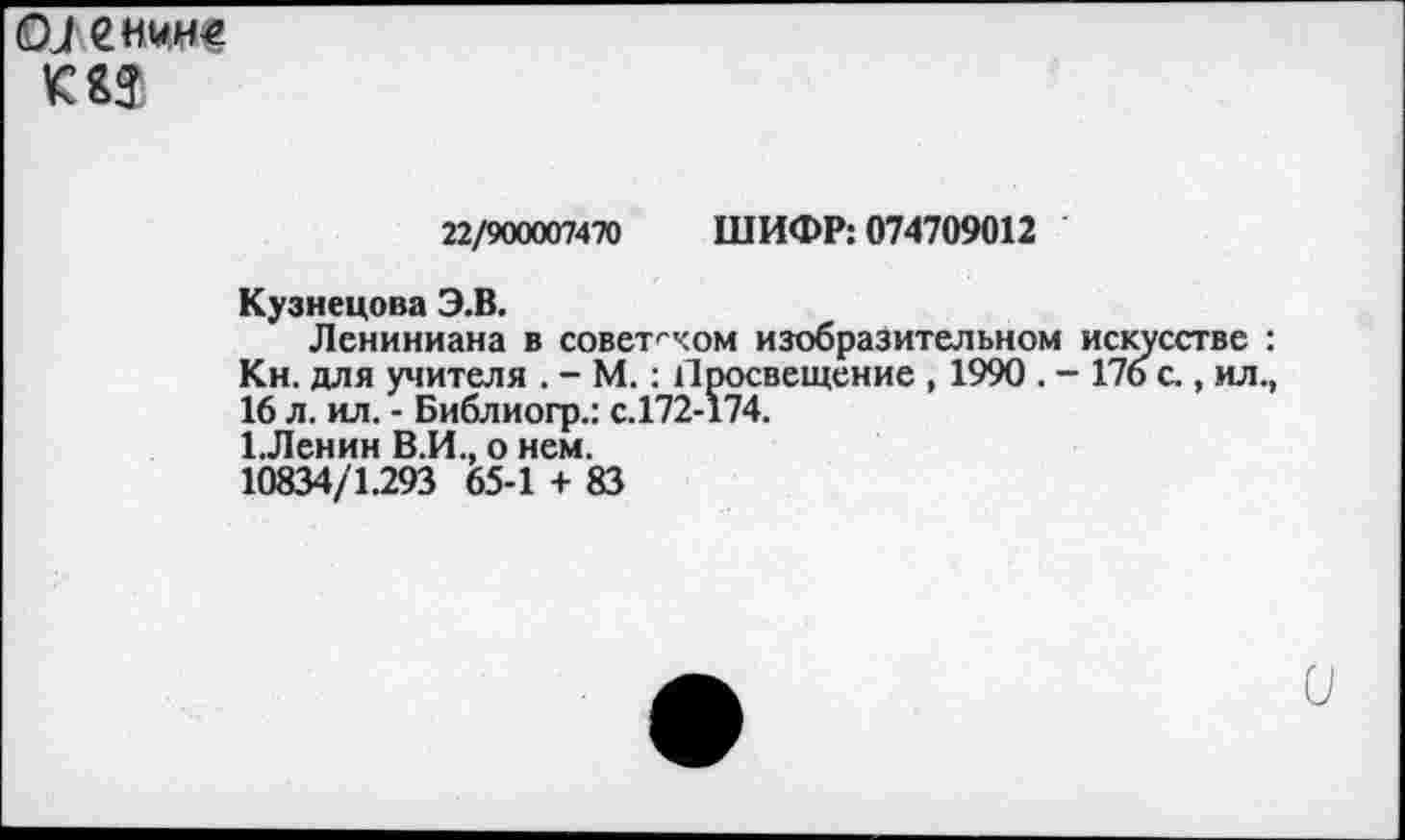 ﻿О Л енни€
22/900007470 ШИФР: 074709012
Кузнецова Э.В.
Лениниана в советском изобразительном искусстве : Кн. для учителя . - М.: Просвещение , 1990 . - 176 с., ил., 16 л. ил. - Библиогр.: с.172-174.
1.Ленин В.И., о нем.
10834/1.293 65-1 + 83